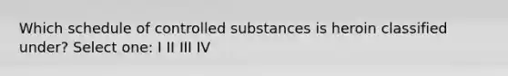 Which schedule of controlled substances is heroin classified under? Select one: I II III IV