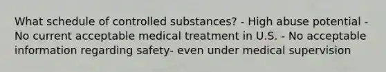 What schedule of controlled substances? - High abuse potential - No current acceptable medical treatment in U.S. - No acceptable information regarding safety- even under medical supervision