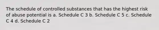 The schedule of controlled substances that has the highest risk of abuse potential is a. Schedule C 3 b. Schedule C 5 c. Schedule C 4 d. Schedule C 2