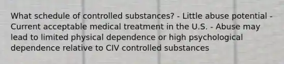 What schedule of controlled substances? - Little abuse potential - Current acceptable medical treatment in the U.S. - Abuse may lead to limited physical dependence or high psychological dependence relative to CIV controlled substances