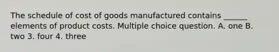 The schedule of cost of goods manufactured contains ______ elements of product costs. Multiple choice question. A. one B. two 3. four 4. three