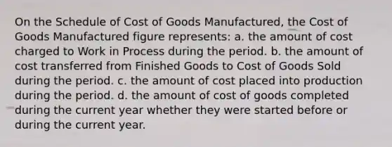 On the Schedule of Cost of Goods Manufactured, the Cost of Goods Manufactured figure represents: a. the amount of cost charged to Work in Process during the period. b. the amount of cost transferred from Finished Goods to Cost of Goods Sold during the period. c. the amount of cost placed into production during the period. d. the amount of cost of goods completed during the current year whether they were started before or during the current year.