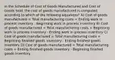 In the Schedule of Cost of Goods Manufactured and Cost of Goods Sold, the cost of goods manufactured is computed according to which of the following equations? A) Cost of goods manufactured = Total manufacturing costs + Ending work in process inventory - Beginning work in process inventory B) Cost of goods manufactured = Total manufacturing costs + Beginning work in process inventory - Ending work in process inventory C) Cost of goods manufactured = Total manufacturing costs + Beginning finished goods inventory - Ending finished goods inventory D) Cost of goods manufactured = Total manufacturing costs + Ending finished goods inventory - Beginning finished goods inventory