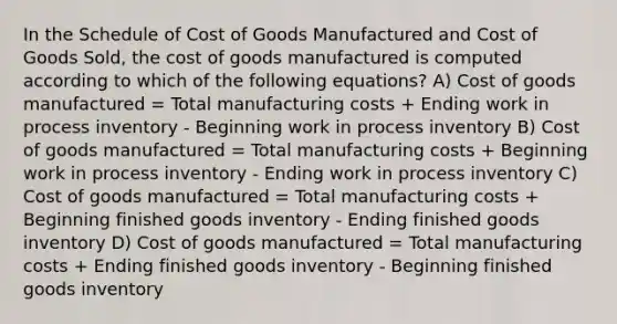 In the Schedule of Cost of Goods Manufactured and Cost of Goods Sold, the cost of goods manufactured is computed according to which of the following equations? A) Cost of goods manufactured = Total manufacturing costs + Ending work in process inventory - Beginning work in process inventory B) Cost of goods manufactured = Total manufacturing costs + Beginning work in process inventory - Ending work in process inventory C) Cost of goods manufactured = Total manufacturing costs + Beginning finished goods inventory - Ending finished goods inventory D) Cost of goods manufactured = Total manufacturing costs + Ending finished goods inventory - Beginning finished goods inventory