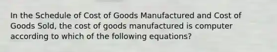 In the Schedule of Cost of Goods Manufactured and Cost of Goods Sold, the cost of goods manufactured is computer according to which of the following equations?