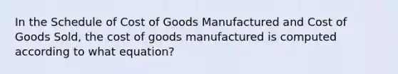 In the Schedule of Cost of Goods Manufactured and Cost of Goods Sold, the cost of goods manufactured is computed according to what equation?