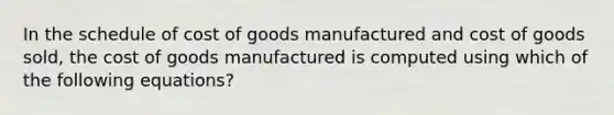 In the schedule of cost of goods manufactured and cost of goods sold, the cost of goods manufactured is computed using which of the following equations?