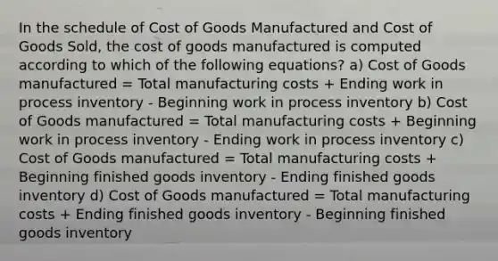 In the schedule of Cost of Goods Manufactured and Cost of Goods Sold, the cost of goods manufactured is computed according to which of the following equations? a) Cost of Goods manufactured = Total manufacturing costs + Ending work in process inventory - Beginning work in process inventory b) Cost of Goods manufactured = Total manufacturing costs + Beginning work in process inventory - Ending work in process inventory c) Cost of Goods manufactured = Total manufacturing costs + Beginning finished goods inventory - Ending finished goods inventory d) Cost of Goods manufactured = Total manufacturing costs + Ending finished goods inventory - Beginning finished goods inventory