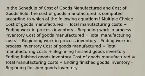 In the Schedule of Cost of Goods Manufactured and Cost of Goods Sold, the cost of goods manufactured is computed according to which of the following equations? Multiple Choice Cost of goods manufactured = Total manufacturing costs + Ending work in process inventory - Beginning work in process inventory Cost of goods manufactured = Total manufacturing costs + Beginning work in process inventory - Ending work in process inventory Cost of goods manufactured = Total manufacturing costs + Beginning finished goods inventory - Ending finished goods inventory Cost of goods manufactured = Total manufacturing costs + Ending finished goods inventory - Beginning finished goods inventory