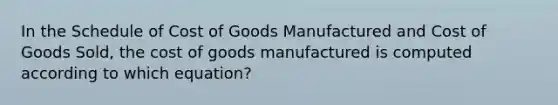 In the Schedule of Cost of Goods Manufactured and Cost of Goods Sold, the cost of goods manufactured is computed according to which equation?