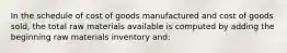 In the schedule of cost of goods manufactured and cost of goods sold, the total raw materials available is computed by adding the beginning raw materials inventory and: