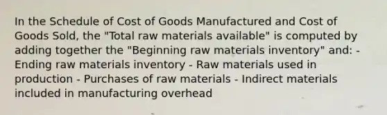 In the Schedule of Cost of Goods Manufactured and Cost of Goods Sold, the "Total raw materials available" is computed by adding together the "Beginning raw materials inventory" and: - Ending raw materials inventory - Raw materials used in production - Purchases of raw materials - Indirect materials included in manufacturing overhead