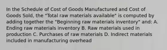 In the Schedule of Cost of Goods Manufactured and Cost of Goods Sold, the "Total raw materials available" is computed by adding together the "Beginning raw materials inventory" and: A. Ending raw materials inventory B. Raw materials used in production C. Purchases of raw materials D. Indirect materials included in manufacturing overhead