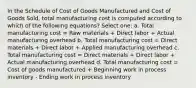 In the Schedule of Cost of Goods Manufactured and Cost of Goods Sold, total manufacturing cost is computed according to which of the following equations? Select one: a. Total manufacturing cost = Raw materials + Direct labor + Actual manufacturing overhead b. Total manufacturing cost = Direct materials + Direct labor + Applied manufacturing overhead c. Total manufacturing cost = Direct materials + Direct labor + Actual manufacturing overhead d. Total manufacturing cost = Cost of goods manufactured + Beginning work in process inventory - Ending work in process inventory