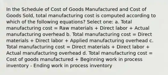 In the Schedule of Cost of Goods Manufactured and Cost of Goods Sold, total manufacturing cost is computed according to which of the following equations? Select one: a. Total manufacturing cost = Raw materials + Direct labor + Actual manufacturing overhead b. Total manufacturing cost = Direct materials + Direct labor + Applied manufacturing overhead c. Total manufacturing cost = Direct materials + Direct labor + Actual manufacturing overhead d. Total manufacturing cost = Cost of goods manufactured + Beginning work in process inventory - Ending work in process inventory