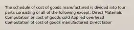 The schedule of cost of goods manufactured is divided into four parts consisting of all of the following except: Direct Materials Computation or cost of goods sold Applied overhead Computation of cost of goods manufactured Direct labor