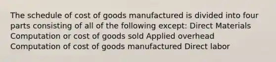 The schedule of cost of goods manufactured is divided into four parts consisting of all of the following except: Direct Materials Computation or cost of goods sold Applied overhead Computation of cost of goods manufactured Direct labor