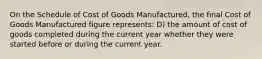 On the Schedule of Cost of Goods Manufactured, the final Cost of Goods Manufactured figure represents: D) the amount of cost of goods completed during the current year whether they were started before or during the current year.