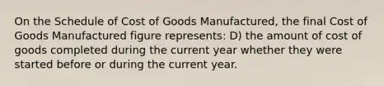 On the Schedule of Cost of Goods Manufactured, the final Cost of Goods Manufactured figure represents: D) the amount of cost of goods completed during the current year whether they were started before or during the current year.