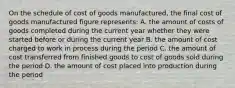 On the schedule of cost of goods manufactured, the final cost of goods manufactured figure represents: A. the amount of costs of goods completed during the current year whether they were started before or during the current year B. the amount of cost charged to work in process during the period C. the amount of cost transferred from finished goods to cost of goods sold during the period D. the amount of cost placed into production during the period