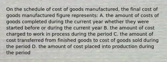 On the schedule of cost of goods manufactured, the final cost of goods manufactured figure represents: A. the amount of costs of goods completed during the current year whether they were started before or during the current year B. the amount of cost charged to work in process during the period C. the amount of cost transferred from finished goods to cost of goods sold during the period D. the amount of cost placed into production during the period