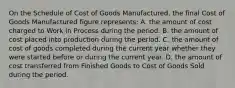 On the Schedule of Cost of Goods Manufactured, the final Cost of Goods Manufactured figure represents: A. the amount of cost charged to Work in Process during the period. B. the amount of cost placed into production during the period. C. the amount of cost of goods completed during the current year whether they were started before or during the current year. D. the amount of cost transferred from Finished Goods to Cost of Goods Sold during the period.