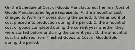 On the Schedule of Cost of Goods Manufactured, the final Cost of Goods Manufactured figure represents: A. the amount of cost charged to Work in Process during the period. B. the amount of cost placed into production during the period. C. the amount of cost of goods completed during the current year whether they were started before or during the current year. D. the amount of cost transferred from Finished Goods to Cost of Goods Sold during the period.