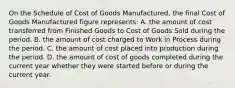 On the Schedule of Cost of Goods Manufactured, the final Cost of Goods Manufactured figure represents: A. the amount of cost transferred from Finished Goods to Cost of Goods Sold during the period. B. the amount of cost charged to Work in Process during the period. C. the amount of cost placed into production during the period. D. the amount of cost of goods completed during the current year whether they were started before or during the current year.