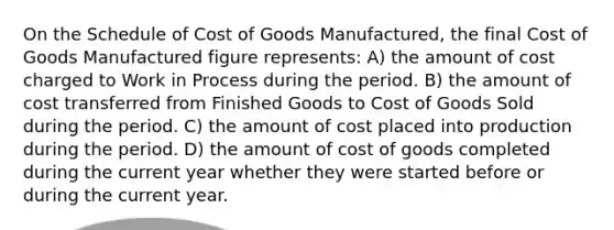 On the Schedule of Cost of Goods Manufactured, the final Cost of Goods Manufactured figure represents: A) the amount of cost charged to Work in Process during the period. B) the amount of cost transferred from Finished Goods to Cost of Goods Sold during the period. C) the amount of cost placed into production during the period. D) the amount of cost of goods completed during the current year whether they were started before or during the current year.