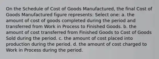 On the Schedule of Cost of Goods Manufactured, the final Cost of Goods Manufactured figure represents: Select one: a. the amount of cost of goods completed during the period and transferred from Work in Process to Finished Goods. b. the amount of cost transferred from Finished Goods to Cost of Goods Sold during the period. c. the amount of cost placed into production during the period. d. the amount of cost charged to Work in Process during the period.