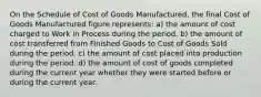 On the Schedule of Cost of Goods Manufactured, the final Cost of Goods Manufactured figure represents: a) the amount of cost charged to Work in Process during the period. b) the amount of cost transferred from Finished Goods to Cost of Goods Sold during the period. c) the amount of cost placed into production during the period. d) the amount of cost of goods completed during the current year whether they were started before or during the current year.