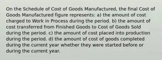 On the Schedule of Cost of Goods Manufactured, the final Cost of Goods Manufactured figure represents: a) the amount of cost charged to Work in Process during the period. b) the amount of cost transferred from Finished Goods to Cost of Goods Sold during the period. c) the amount of cost placed into production during the period. d) the amount of cost of goods completed during the current year whether they were started before or during the current year.