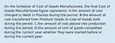 On the Schedule of Cost of Goods Manufactured, the final Cost of Goods Manufactured figure represents: A.the amount of cost charged to Work in Process during the period. B.the amount of cost transferred from Finished Goods to Cost of Goods Sold during the period. C.the amount of cost placed into production during the period. D.the amount of cost of goods completed during the current year whether they were started before or during the current year.