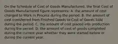 On the Schedule of Cost of Goods Manufactured, the final Cost of Goods Manufactured figure represents: A. the amount of cost charged to Work in Process during the period. B. the amount of cost transferred from Finished Goods to Cost of Goods Sold during the period. C. the amount of cost placed into production during the period. D. the amount of cost of goods completed during the current year whether they were started before or during the current year.