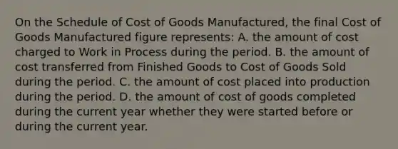 On the Schedule of Cost of Goods Manufactured, the final Cost of Goods Manufactured figure represents: A. the amount of cost charged to Work in Process during the period. B. the amount of cost transferred from Finished Goods to Cost of Goods Sold during the period. C. the amount of cost placed into production during the period. D. the amount of cost of goods completed during the current year whether they were started before or during the current year.