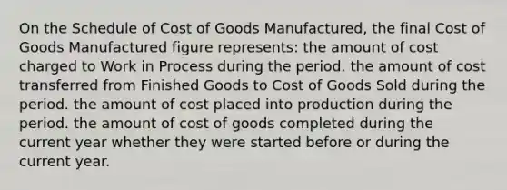 On the Schedule of Cost of Goods Manufactured, the final Cost of Goods Manufactured figure represents: the amount of cost charged to Work in Process during the period. the amount of cost transferred from Finished Goods to Cost of Goods Sold during the period. the amount of cost placed into production during the period. the amount of cost of goods completed during the current year whether they were started before or during the current year.