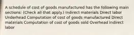 A schedule of cost of goods manufactured has the following main sections: (Check all that apply.) Indirect materials Direct labor Underhead Computation of cost of goods manufactured Direct materials Computation of cost of goods sold Overhead Indirect labor