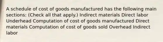 A schedule of cost of goods manufactured has the following main sections: (Check all that apply.) Indirect materials Direct labor Underhead Computation of cost of goods manufactured Direct materials Computation of cost of goods sold Overhead Indirect labor