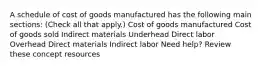 A schedule of cost of goods manufactured has the following main sections: (Check all that apply.) Cost of goods manufactured Cost of goods sold Indirect materials Underhead Direct labor Overhead Direct materials Indirect labor Need help? Review these concept resources