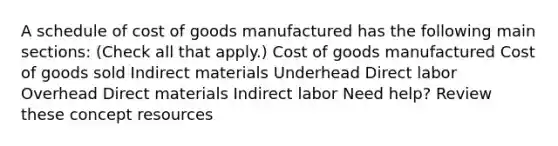 A schedule of cost of goods manufactured has the following main sections: (Check all that apply.) Cost of goods manufactured Cost of goods sold Indirect materials Underhead Direct labor Overhead Direct materials Indirect labor Need help? Review these concept resources