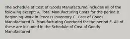 The Schedule of Cost of Goods Manufactured includes all of the following except: A. Total Manufacturing Costs for the period B. Beginning Work in Process Inventory C. Cost of Goods Manufactured D. Manufacturing Overhead for the period E. All of these are included in the Schedule of Cost of Goods Manufactured