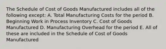 The Schedule of Cost of Goods Manufactured includes all of the following except: A. Total Manufacturing Costs for the period B. Beginning Work in Process Inventory C. Cost of Goods Manufactured D. Manufacturing Overhead for the period E. All of these are included in the Schedule of Cost of Goods Manufactured