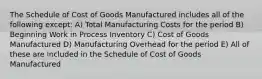 The Schedule of Cost of Goods Manufactured includes all of the following except: A) Total Manufacturing Costs for the period B) Beginning Work in Process Inventory C) Cost of Goods Manufactured D) Manufacturing Overhead for the period E) All of these are included in the Schedule of Cost of Goods Manufactured