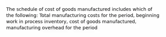 The schedule of cost of goods manufactured includes which of the following: Total manufacturing costs for the period, beginning work in process inventory, cost of goods manufactured, manufacturing overhead for the period