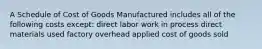 A Schedule of Cost of Goods Manufactured includes all of the following costs except: direct labor work in process direct materials used factory overhead applied cost of goods sold