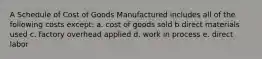 A Schedule of Cost of Goods Manufactured includes all of the following costs except: a. cost of goods sold b direct materials used c. factory overhead applied d. work in process e. direct labor