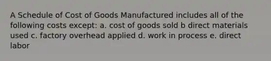 A Schedule of Cost of Goods Manufactured includes all of the following costs except: a. cost of goods sold b direct materials used c. factory overhead applied d. work in process e. direct labor