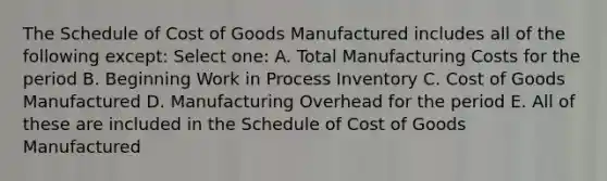 The Schedule of Cost of Goods Manufactured includes all of the following except: Select one: A. Total Manufacturing Costs for the period B. Beginning Work in Process Inventory C. Cost of Goods Manufactured D. Manufacturing Overhead for the period E. All of these are included in the Schedule of Cost of Goods Manufactured