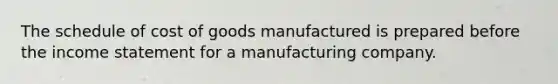 The schedule of cost of goods manufactured is prepared before the income statement for a manufacturing company.