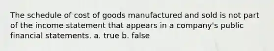 The schedule of cost of goods manufactured and sold is not part of the income statement that appears in a company's public financial statements. a. true b. false